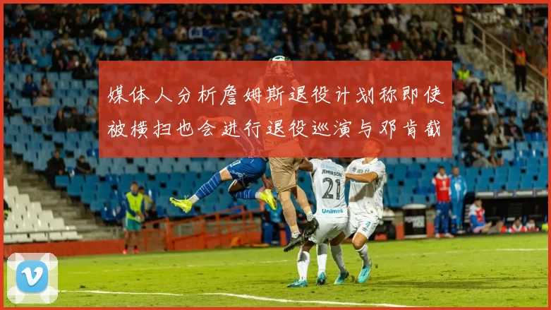 媒体人分析詹姆斯退役计划称即使被横扫也会进行退役巡演与邓肯截然不同