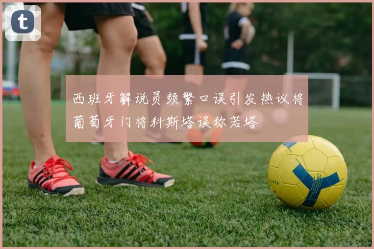 西班牙解说员频繁口误引发热议将葡萄牙门将科斯塔误称若塔