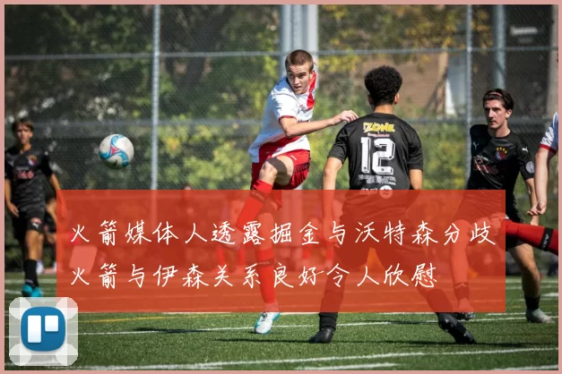 火箭媒体人透露掘金与沃特森分歧火箭与伊森关系良好令人欣慰