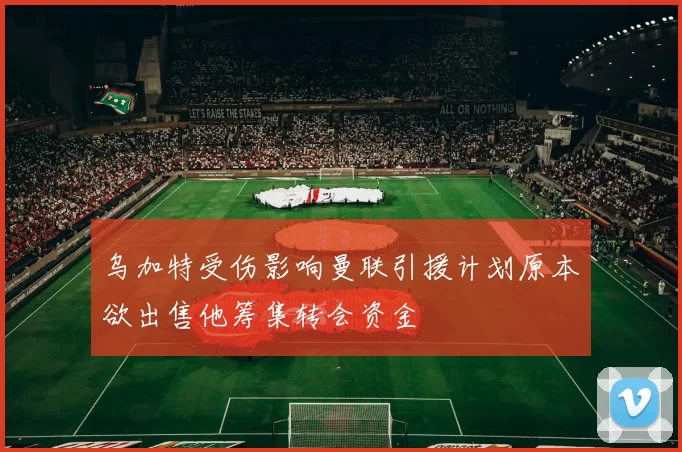 乌加特受伤影响曼联引援计划原本欲出售他筹集转会资金