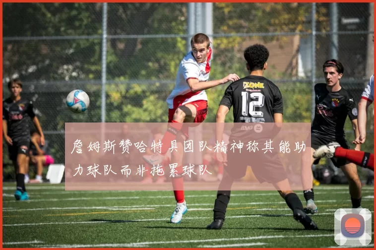 詹姆斯赞哈特具团队精神称其能助力球队而非拖累球队