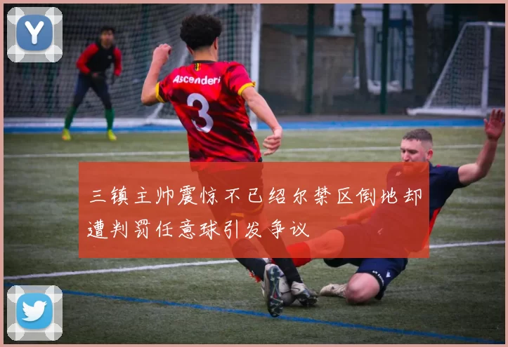 三镇主帅震惊不已绍尔禁区倒地却遭判罚任意球引发争议