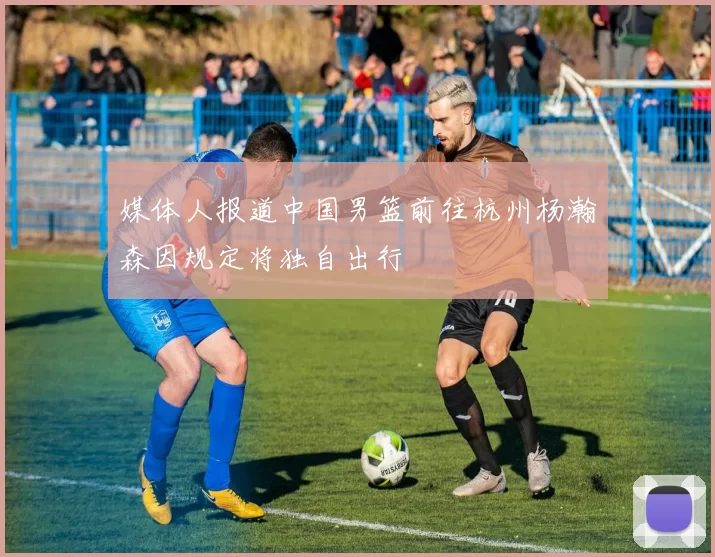 媒体人报道中国男篮前往杭州杨瀚森因规定将独自出行
