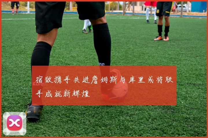 宿敌携手共进詹姆斯与库里或将联手成就新辉煌