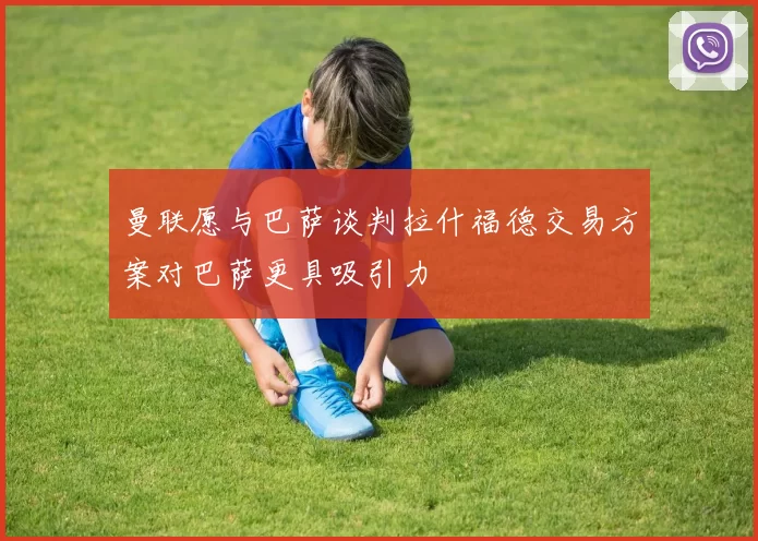 曼联愿与巴萨谈判拉什福德交易方案对巴萨更具吸引力