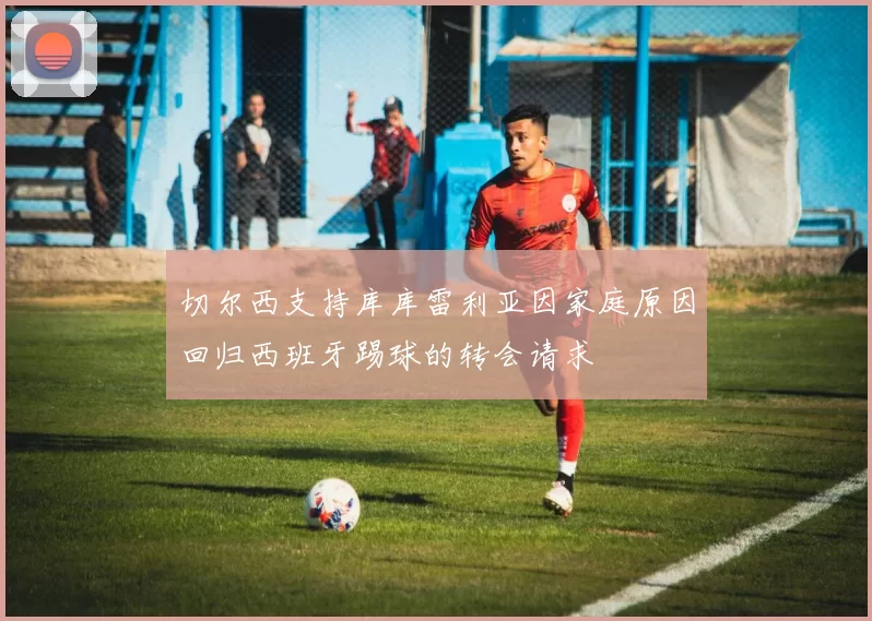 切尔西支持库库雷利亚因家庭原因回归西班牙踢球的转会请求