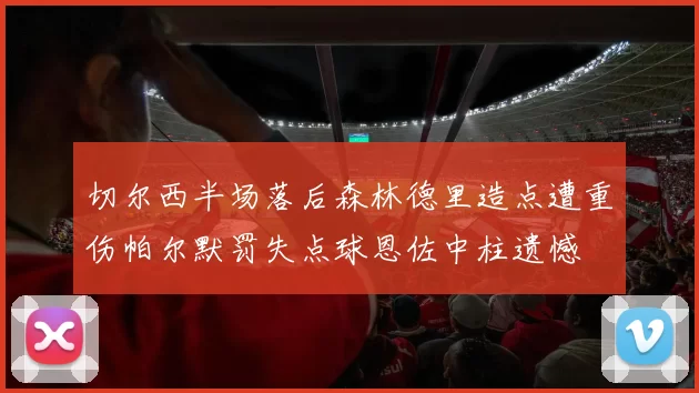 切尔西半场落后森林德里造点遭重伤帕尔默罚失点球恩佐中柱遗憾
