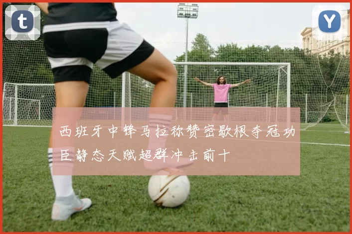 西班牙中锋马拉称赞密歇根夺冠功臣静态天赋超群冲击前十