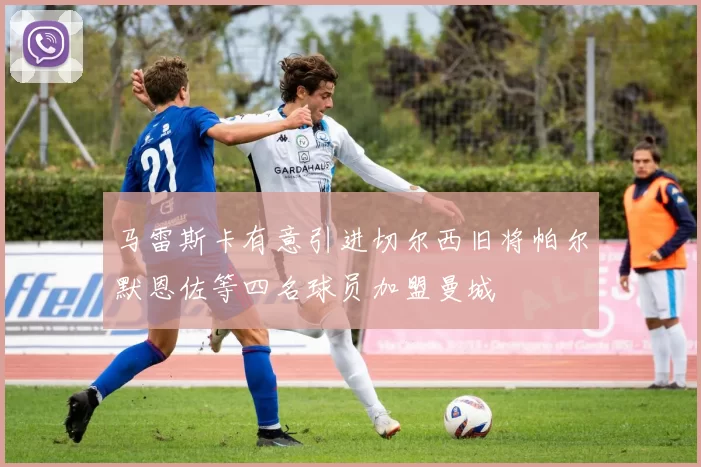 马雷斯卡有意引进切尔西旧将帕尔默恩佐等四名球员加盟曼城