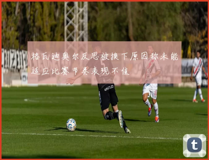 格瓦迪奥尔反思被换下原因称未能适应比赛节奏表现不佳