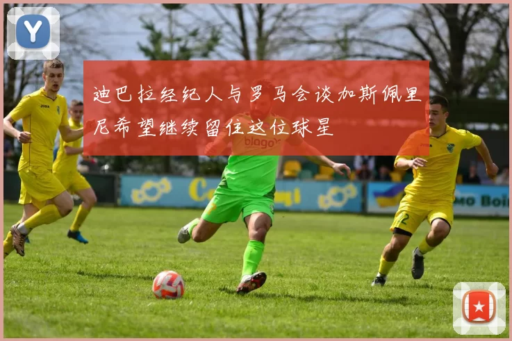 迪巴拉经纪人与罗马会谈加斯佩里尼希望继续留住这位球星