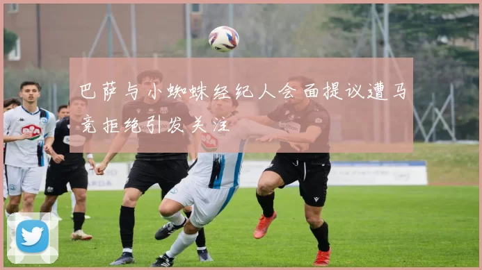 巴萨与小蜘蛛经纪人会面提议遭马竞拒绝引发关注
