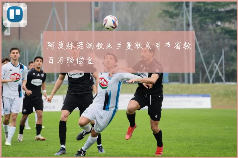 阿莫林若执教米兰曼联或可节省数百万赔偿金