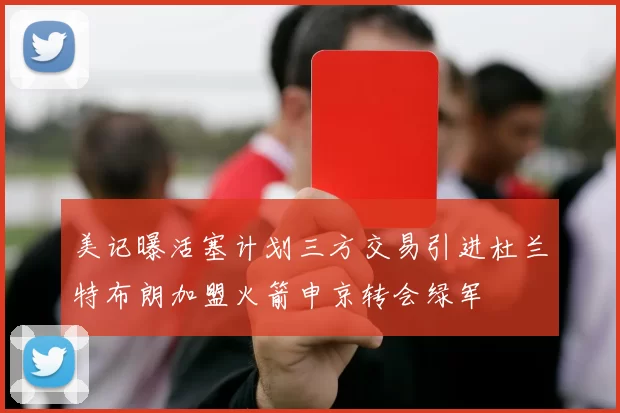 美记曝活塞计划三方交易引进杜兰特布朗加盟火箭申京转会绿军