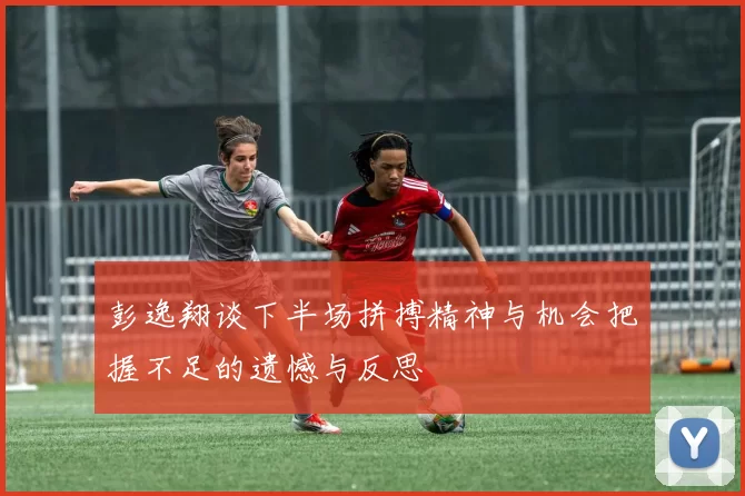 彭逸翔谈下半场拼搏精神与机会把握不足的遗憾与反思
