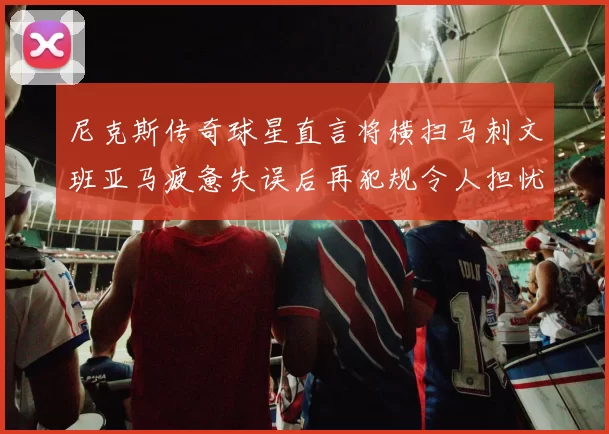 尼克斯传奇球星直言将横扫马刺文班亚马疲惫失误后再犯规令人担忧