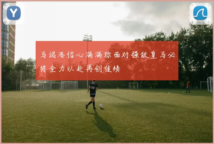 马诺洛信心满满称面对强敌皇马必将全力以赴再创佳绩