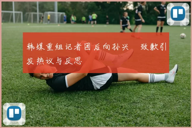 韩媒重组记者团后向孙兴慜致歉引发热议与反思