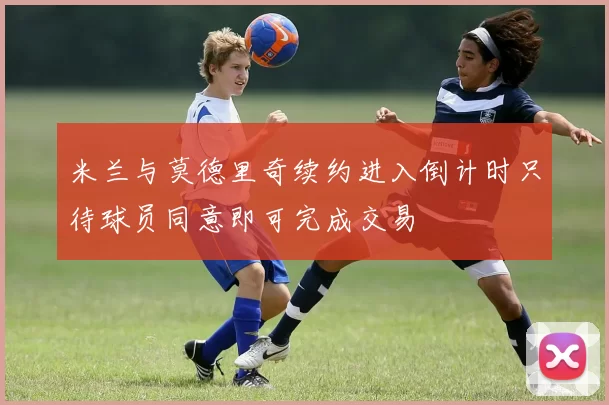 米兰与莫德里奇续约进入倒计时只待球员同意即可完成交易