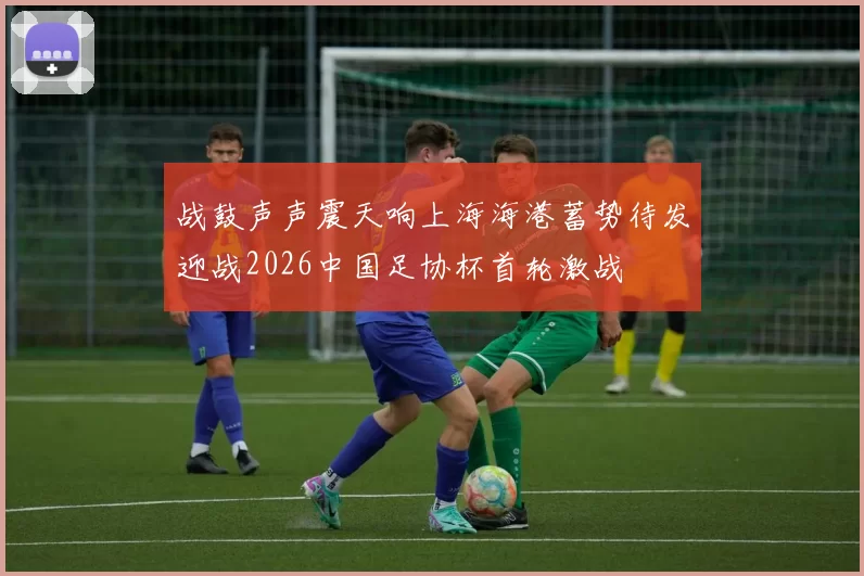 战鼓声声震天响上海海港蓄势待发迎战2026中国足协杯首轮激战
