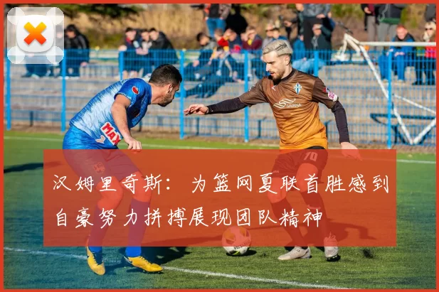 汉姆里奇斯：为篮网夏联首胜感到自豪努力拼搏展现团队精神