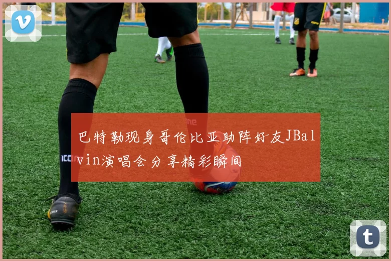 巴特勒现身哥伦比亚助阵好友JBalvin演唱会分享精彩瞬间