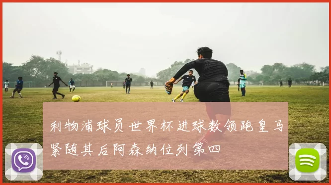 利物浦球员世界杯进球数领跑皇马紧随其后阿森纳位列第四